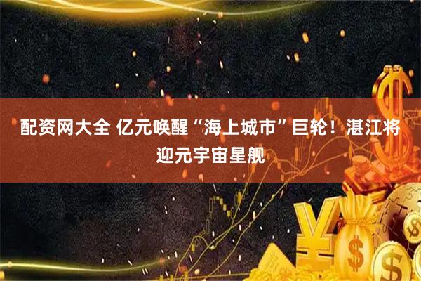 配资网大全 亿元唤醒“海上城市”巨轮！湛江将迎元宇宙星舰