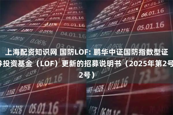上海配资知识网 国防LOF: 鹏华中证国防指数型证券投资基金（LOF）更新的招募说明书（2025年第2号）