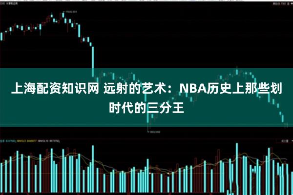 上海配资知识网 远射的艺术：NBA历史上那些划时代的三分王