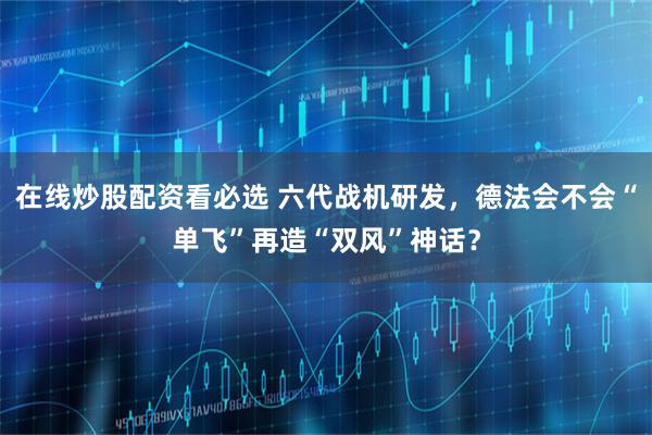 在线炒股配资看必选 六代战机研发，德法会不会“单飞”再造“双风”神话？