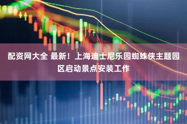 配资网大全 最新！上海迪士尼乐园蜘蛛侠主题园区启动景点安装工作