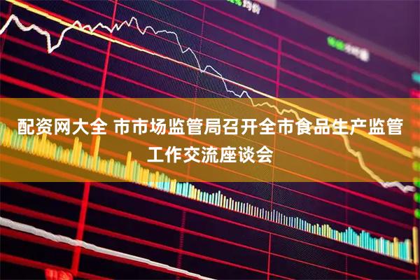 配资网大全 市市场监管局召开全市食品生产监管工作交流座谈会