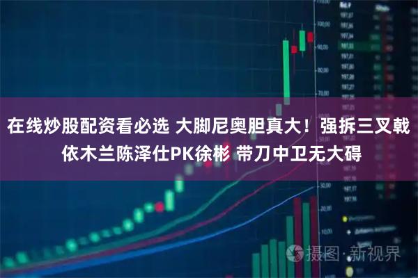 在线炒股配资看必选 大脚尼奥胆真大！强拆三叉戟 依木兰陈泽仕PK徐彬 带刀中卫无大碍